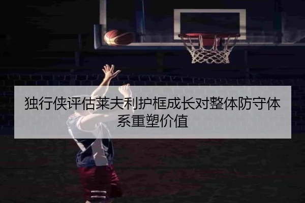 独行侠评估莱夫利护框成长对整体防守体系重塑价值