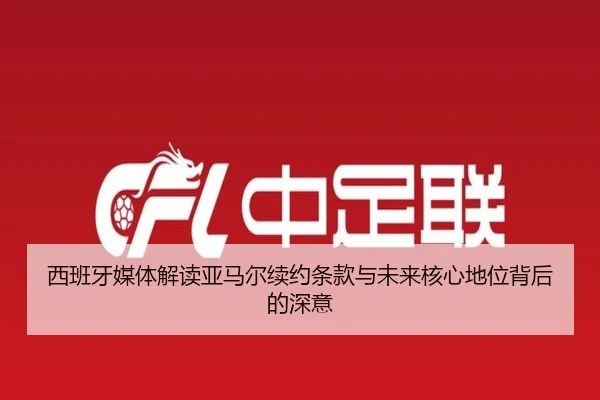 西班牙媒体解读亚马尔续约条款与未来核心地位背后的深意