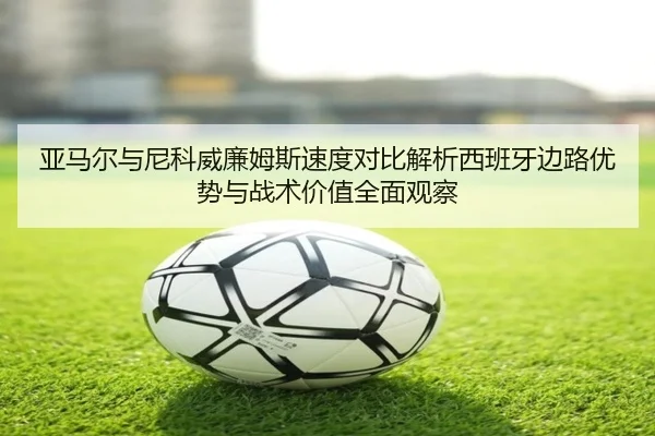 亚马尔与尼科威廉姆斯速度对比解析西班牙边路优势与战术价值全面观察